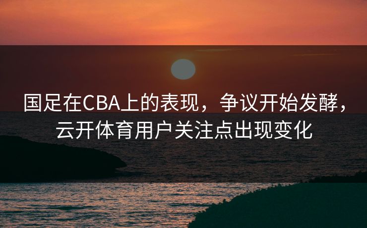 国足在CBA上的表现，争议开始发酵，云开体育用户关注点出现变化