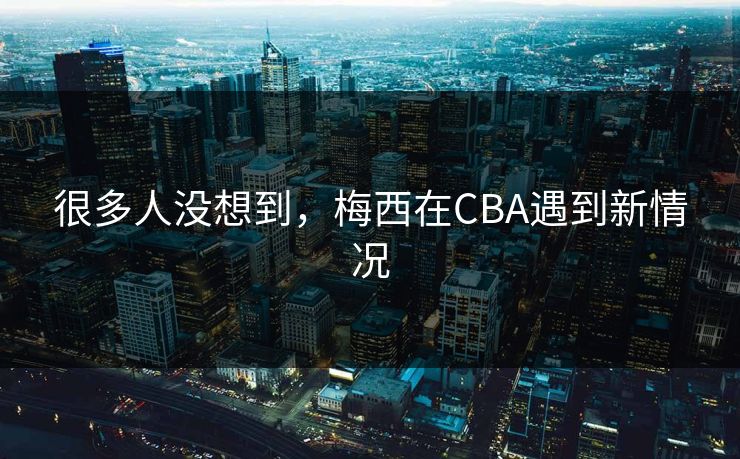 很多人没想到,梅西在CBA遇到新情况 很多人没想到,梅西在CBA遇到新情况